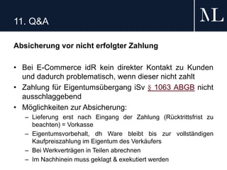 11. Q&A
Absicherung vor nicht erfolgter Zahlung
• Bei E-Commerce idR kein direkter Kontakt zu Kunden
und dadurch problematisch, wenn dieser nicht zahlt
• Zahlung für Eigentumsübergang iSv § 1063 ABGB nicht
ausschlaggebend
• Möglichkeiten zur Absicherung:
– Lieferung erst nach Eingang der Zahlung (Rücktrittsfrist zu
beachten) = Vorkasse
– Eigentumsvorbehalt, dh Ware bleibt bis zur vollständigen
Kaufpreiszahlung im Eigentum des Verkäufers
– Bei Werkverträgen in Teilen abrechnen
– Im Nachhinein muss geklagt & exekutiert werden
 
