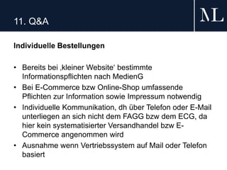 11. Q&A
Individuelle Bestellungen
• Bereits bei ‚kleiner Website‘ bestimmte
Informationspflichten nach MedienG
• Bei E-Commerce bzw Online-Shop umfassende
Pflichten zur Information sowie Impressum notwendig
• Individuelle Kommunikation, dh über Telefon oder E-Mail
unterliegen an sich nicht dem FAGG bzw dem ECG, da
hier kein systematisierter Versandhandel bzw E-
Commerce angenommen wird
• Ausnahme wenn Vertriebssystem auf Mail oder Telefon
basiert
 