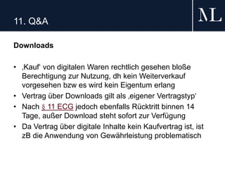 11. Q&A
Downloads
• ‚Kauf‘ von digitalen Waren rechtlich gesehen bloße
Berechtigung zur Nutzung, dh kein Weiterverkauf
vorgesehen bzw es wird kein Eigentum erlang
• Vertrag über Downloads gilt als ‚eigener Vertragstyp‘
• Nach § 11 ECG jedoch ebenfalls Rücktritt binnen 14
Tage, außer Download steht sofort zur Verfügung
• Da Vertrag über digitale Inhalte kein Kaufvertrag ist, ist
zB die Anwendung von Gewährleistung problematisch
 
