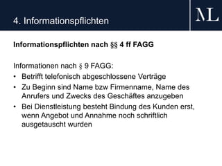 4. Informationspflichten
Informationspflichten nach §§ 4 ff FAGG
Informationen nach § 9 FAGG:
• Betrifft telefonisch abgeschlossene Verträge
• Zu Beginn sind Name bzw Firmenname, Name des
Anrufers und Zwecks des Geschäftes anzugeben
• Bei Dienstleistung besteht Bindung des Kunden erst,
wenn Angebot und Annahme noch schriftlich
ausgetauscht wurden
 