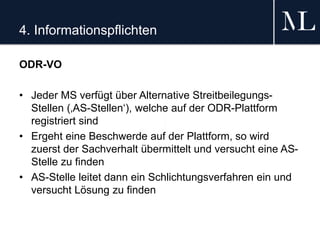 4. Informationspflichten
ODR-VO
• Jeder MS verfügt über Alternative Streitbeilegungs-
Stellen (‚AS-Stellen‘), welche auf der ODR-Plattform
registriert sind
• Ergeht eine Beschwerde auf der Plattform, so wird
zuerst der Sachverhalt übermittelt und versucht eine AS-
Stelle zu finden
• AS-Stelle leitet dann ein Schlichtungsverfahren ein und
versucht Lösung zu finden
 