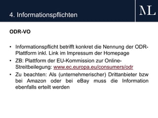 4. Informationspflichten
ODR-VO
• Informationspflicht betrifft konkret die Nennung der ODR-
Plattform inkl. Link im Impressum der Homepage
• ZB: Plattform der EU-Kommission zur Online-
Streitbeilegung: www.ec.europa.eu/consumers/odr
• Zu beachten: Als (unternehmerischer) Drittanbieter bzw
bei Amazon oder bei eBay muss die Information
ebenfalls erteilt werden
 