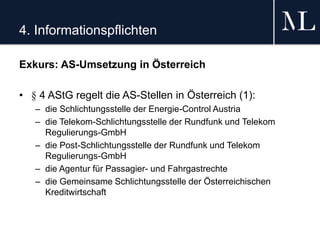 4. Informationspflichten
Exkurs: AS-Umsetzung in Österreich
• § 4 AStG regelt die AS-Stellen in Österreich (1):
– die Schlichtungsstelle der Energie-Control Austria
– die Telekom-Schlichtungsstelle der Rundfunk und Telekom
Regulierungs-GmbH
– die Post-Schlichtungsstelle der Rundfunk und Telekom
Regulierungs-GmbH
– die Agentur für Passagier- und Fahrgastrechte
– die Gemeinsame Schlichtungsstelle der Österreichischen
Kreditwirtschaft
 