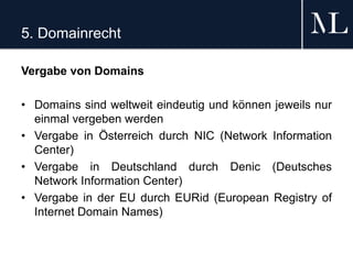 5. Domainrecht
Vergabe von Domains
• Domains sind weltweit eindeutig und können jeweils nur
einmal vergeben werden
• Vergabe in Österreich durch NIC (Network Information
Center)
• Vergabe in Deutschland durch Denic (Deutsches
Network Information Center)
• Vergabe in der EU durch EURid (European Registry of
Internet Domain Names)
 