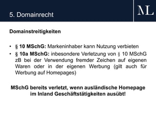 5. Domainrecht
Domainstreitigkeiten
• § 10 MSchG: Markeninhaber kann Nutzung verbieten
• § 10a MSchG: inbesondere Verletzung von § 10 MSchG
zB bei der Verwendung fremder Zeichen auf eigenen
Waren oder in der eigenen Werbung (gilt auch für
Werbung auf Homepages)
MSchG bereits verletzt, wenn ausländische Homepage
im Inland Geschäftstätigkeiten ausübt!
 