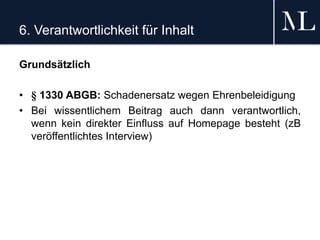 6. Verantwortlichkeit für Inhalt
Grundsätzlich
• § 1330 ABGB: Schadenersatz wegen Ehrenbeleidigung
• Bei wissentlichem Beitrag auch dann verantwortlich,
wenn kein direkter Einfluss auf Homepage besteht (zB
veröffentlichtes Interview)
 