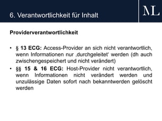 6. Verantwortlichkeit für Inhalt
Providerverantwortlichkeit
• § 13 ECG: Access-Provider an sich nicht verantwortlich,
wenn Informationen nur ‚durchgeleitet‘ werden (dh auch
zwischengespeichert und nicht verändert)
• §§ 15 & 16 ECG: Host-Provider nicht verantwortlich,
wenn Informationen nicht verändert werden und
unzulässige Daten sofort nach bekanntwerden gelöscht
werden
 