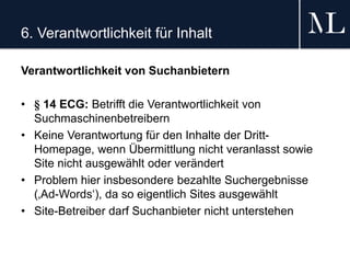 6. Verantwortlichkeit für Inhalt
Verantwortlichkeit von Suchanbietern
• § 14 ECG: Betrifft die Verantwortlichkeit von
Suchmaschinenbetreibern
• Keine Verantwortung für den Inhalte der Dritt-
Homepage, wenn Übermittlung nicht veranlasst sowie
Site nicht ausgewählt oder verändert
• Problem hier insbesondere bezahlte Suchergebnisse
(‚Ad-Words‘), da so eigentlich Sites ausgewählt
• Site-Betreiber darf Suchanbieter nicht unterstehen
 