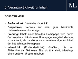 6. Verantwortlichkeit für Inhalt
Arten von Links
• Surface-Link: ‘normaler Hyperlink‘
• Deep-Links: Verweis auf eine ganz bestimmte
Unterseite einer Homepage
• Framing: Inhalt einer fremden Homepage wird durch
Setzen eines Links in eine Homepage integriert, dass es
so aussieht, als handle es sich um einen eigenen Inhalt
der betrachteten Homepage
• Inline-Link (Embedded-Link): Grafiken, die am
Bildschirm als Teil einer Site sichtbar sind, allerdings
einen anderen Ursprung haben
 