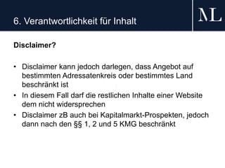 6. Verantwortlichkeit für Inhalt
Disclaimer?
• Disclaimer kann jedoch darlegen, dass Angebot auf
bestimmten Adressatenkreis oder bestimmtes Land
beschränkt ist
• In diesem Fall darf die restlichen Inhalte einer Website
dem nicht widersprechen
• Disclaimer zB auch bei Kapitalmarkt-Prospekten, jedoch
dann nach den §§ 1, 2 und 5 KMG beschränkt
 