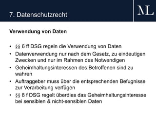7. Datenschutzrecht
Verwendung von Daten
• §§ 6 ff DSG regeln die Verwendung von Daten
• Datenverwendung nur nach dem Gesetz, zu eindeutigen
Zwecken und nur im Rahmen des Notwendigen
• Geheimhaltungsinteressen des Betroffenen sind zu
wahren
• Auftraggeber muss über die entsprechenden Befugnisse
zur Verarbeitung verfügen
• §§ 8 f DSG regelt überdies das Geheimhaltungsinteresse
bei sensiblen & nicht-sensiblen Daten
 