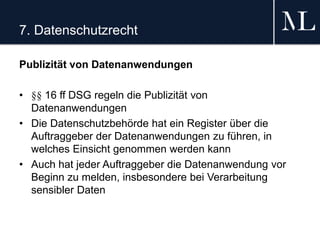 7. Datenschutzrecht
Publizität von Datenanwendungen
• §§ 16 ff DSG regeln die Publizität von
Datenanwendungen
• Die Datenschutzbehörde hat ein Register über die
Auftraggeber der Datenanwendungen zu führen, in
welches Einsicht genommen werden kann
• Auch hat jeder Auftraggeber die Datenanwendung vor
Beginn zu melden, insbesondere bei Verarbeitung
sensibler Daten
 