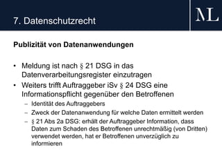 7. Datenschutzrecht
Publizität von Datenanwendungen
• Meldung ist nach § 21 DSG in das
Datenverarbeitungsregister einzutragen
• Weiters trifft Auftraggeber iSv § 24 DSG eine
Informationspflicht gegenüber den Betroffenen
 Identität des Auftraggebers
 Zweck der Datenanwendung für welche Daten ermittelt werden
 § 21 Abs 2a DSG: erhält der Auftraggeber Information, dass
Daten zum Schaden des Betroffenen unrechtmäßig (von Dritten)
verwendet werden, hat er Betroffenen unverzüglich zu
informieren
 