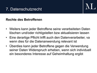 7. Datenschutzrecht
Rechte des Betroffenen
• Weiters kann jeder Betroffene seine verarbeiteten Daten
löschen und/oder richtigstellen bzw aktualisieren lassen
• Eine derartige Pflicht trifft auch den Datenverarbeiter, va
wenn dies für die Datenanwendung relevant ist
• Überdies kann jeder Betroffene gegen die Verwendung
seiner Daten Widerspruch erheben, wenn sich individuell
ein besonderes Interesse auf Geheimhaltung ergibt
 