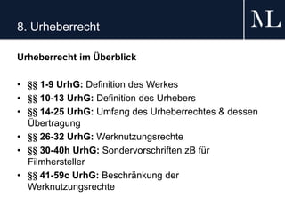 8. Urheberrecht
Urheberrecht im Überblick
• §§ 1-9 UrhG: Definition des Werkes
• §§ 10-13 UrhG: Definition des Urhebers
• §§ 14-25 UrhG: Umfang des Urheberrechtes & dessen
Übertragung
• §§ 26-32 UrhG: Werknutzungsrechte
• §§ 30-40h UrhG: Sondervorschriften zB für
Filmhersteller
• §§ 41-59c UrhG: Beschränkung der
Werknutzungsrechte
 