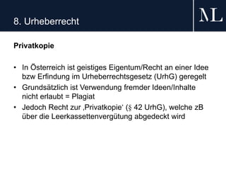 8. Urheberrecht
Privatkopie
• In Österreich ist geistiges Eigentum/Recht an einer Idee
bzw Erfindung im Urheberrechtsgesetz (UrhG) geregelt
• Grundsätzlich ist Verwendung fremder Ideen/Inhalte
nicht erlaubt = Plagiat
• Jedoch Recht zur ‚Privatkopie‘ (§ 42 UrhG), welche zB
über die Leerkassettenvergütung abgedeckt wird
 