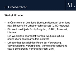8. Urheberrecht
Werk & Urheber
• In Österreich ist geistiges Eigentum/Recht an einer Idee
bzw Erfindung im Urheberrechtsgesetz (UrhG) geregelt
• Ein Werk stellt jede Schöpfung dar, zB Bild, Tonkunst,
Literatur
• Ein Werk kann bearbeitet werden, wodurch uU ein
neues Werk des Bearbeiters entsteht
• Urheber hat das alleinige Recht der Verwertung,
Vervielfältigung, Verarbeitung, Vermietung/Verleihung
sowie Senderecht, Vorführungsrecht usw.
 