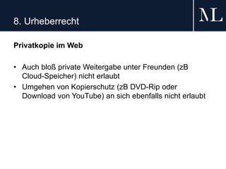 8. Urheberrecht
Privatkopie im Web
• Auch bloß private Weitergabe unter Freunden (zB
Cloud-Speicher) nicht erlaubt
• Umgehen von Kopierschutz (zB DVD-Rip oder
Download von YouTube) an sich ebenfalls nicht erlaubt
 