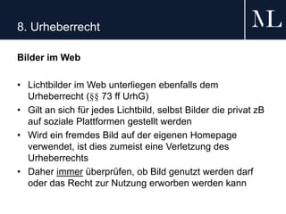 8. Urheberrecht
Bilder im Web
• Lichtbilder im Web unterliegen ebenfalls dem
Urheberrecht (§§ 73 ff UrhG)
• Gilt an sich für jedes Lichtbild, selbst Bilder die privat zB
auf soziale Plattformen gestellt werden
• Wird ein fremdes Bild auf der eigenen Homepage
verwendet, ist dies zumeist eine Verletzung des
Urheberrechts
• Daher immer überprüfen, ob Bild genutzt werden darf
oder das Recht zur Nutzung erworben werden kann
 