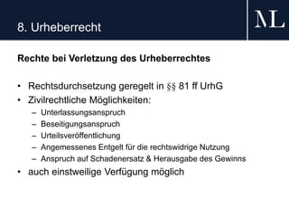 8. Urheberrecht
Rechte bei Verletzung des Urheberrechtes
• Rechtsdurchsetzung geregelt in §§ 81 ff UrhG
• Zivilrechtliche Möglichkeiten:
– Unterlassungsanspruch
– Beseitigungsanspruch
– Urteilsveröffentlichung
– Angemessenes Entgelt für die rechtswidrige Nutzung
– Anspruch auf Schadenersatz & Herausgabe des Gewinns
• auch einstweilige Verfügung möglich
 