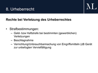 8. Urheberrecht
Rechte bei Verletzung des Urheberrechtes
• Strafbestimmungen:
– Geld- bzw Haftstrafe bei bestimmten (gewerblichen)
Verletzungen
– Beschlagnahme
– Vernichtung/Unbrauchbarmachung von Eingriffsmitteln (zB Gerät
zur unbefugten Vervielfältigung
 