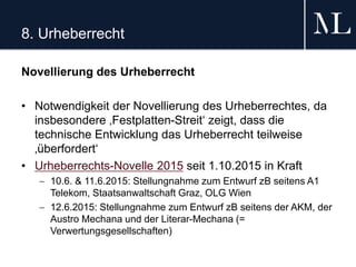 8. Urheberrecht
Novellierung des Urheberrecht
• Notwendigkeit der Novellierung des Urheberrechtes, da
insbesondere ‚Festplatten-Streit‘ zeigt, dass die
technische Entwicklung das Urheberrecht teilweise
‚überfordert‘
• Urheberrechts-Novelle 2015 seit 1.10.2015 in Kraft
 10.6. & 11.6.2015: Stellungnahme zum Entwurf zB seitens A1
Telekom, Staatsanwaltschaft Graz, OLG Wien
 12.6.2015: Stellungnahme zum Entwurf zB seitens der AKM, der
Austro Mechana und der Literar-Mechana (=
Verwertungsgesellschaften)
 