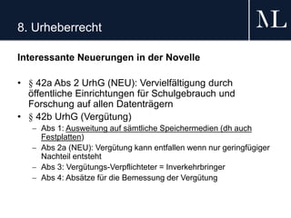 8. Urheberrecht
Interessante Neuerungen in der Novelle
• § 42a Abs 2 UrhG (NEU): Vervielfältigung durch
öffentliche Einrichtungen für Schulgebrauch und
Forschung auf allen Datenträgern
• § 42b UrhG (Vergütung)
 Abs 1: Ausweitung auf sämtliche Speichermedien (dh auch
Festplatten)
 Abs 2a (NEU): Vergütung kann entfallen wenn nur geringfügiger
Nachteil entsteht
 Abs 3: Vergütungs-Verpflichteter = Inverkehrbringer
 Abs 4: Absätze für die Bemessung der Vergütung
 