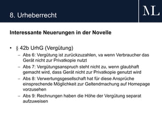 8. Urheberrecht
Interessante Neuerungen in der Novelle
• § 42b UrhG (Vergütung)
 Abs 6: Vergütung ist zurückzuzahlen, va wenn Verbraucher das
Gerät nicht zur Privatkopie nutzt
 Abs 7: Vergütungsanspruch steht nicht zu, wenn glaubhaft
gemacht wird, dass Gerät nicht zur Privatkopie genutzt wird
 Abs 8: Verwertungsgesellschaft hat für diese Ansprüche
einsprechende Möglichkeit zur Geltendmachung auf Homepage
vorzusehen
 Abs 9: Rechnungen haben die Höhe der Vergütung separat
aufzuweisen
 