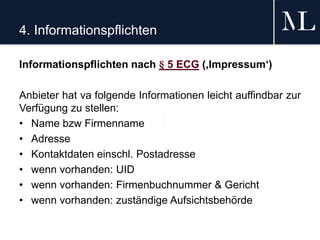 4. Informationspflichten
Informationspflichten nach § 5 ECG (‚Impressum‘)
Anbieter hat va folgende Informationen leicht auffindbar zur
Verfügung zu stellen:
• Name bzw Firmenname
• Adresse
• Kontaktdaten einschl. Postadresse
• wenn vorhanden: UID
• wenn vorhanden: Firmenbuchnummer & Gericht
• wenn vorhanden: zuständige Aufsichtsbehörde
 
