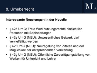 8. Urheberrecht
Interessante Neuerungen in der Novelle
• § 42d UrhG: Freie Werknutzungsrechte hinsichtlich
Personen mit Behinderungen
• § 42e UrhG (NEU): Unwesentliches Beiwerk darf
vervielfältigt werden
• § 42f UrhG (NEU): Neuregelung von Zitaten und der
Möglichkeit der entsprechenden Verwertung
• § 42g UrhG (NEU): Öffentliche Zurverfügungstellung von
Werken für Unterricht und Lehre
 