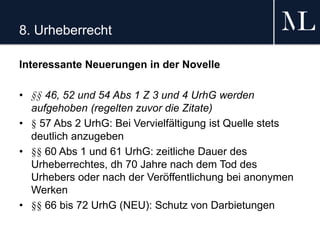 8. Urheberrecht
Interessante Neuerungen in der Novelle
• §§ 46, 52 und 54 Abs 1 Z 3 und 4 UrhG werden
aufgehoben (regelten zuvor die Zitate)
• § 57 Abs 2 UrhG: Bei Vervielfältigung ist Quelle stets
deutlich anzugeben
• §§ 60 Abs 1 und 61 UrhG: zeitliche Dauer des
Urheberrechtes, dh 70 Jahre nach dem Tod des
Urhebers oder nach der Veröffentlichung bei anonymen
Werken
• §§ 66 bis 72 UrhG (NEU): Schutz von Darbietungen
 