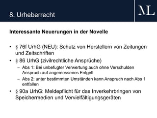 8. Urheberrecht
Interessante Neuerungen in der Novelle
• § 76f UrhG (NEU): Schutz von Herstellern von Zeitungen
und Zeitschriften
• § 86 UrhG (zivilrechtliche Ansprüche)
 Abs 1: Bei unbefugter Verwertung auch ohne Verschulden
Anspruch auf angemessenes Entgelt
 Abs 2: unter bestimmten Umständen kann Anspruch nach Abs 1
entfallen
• § 90a UrhG: Meldepflicht für das Inverkehrbringen von
Speichermedien und Vervielfältigungsgeräten
 
