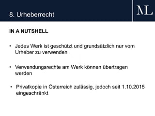 8. Urheberrecht
IN A NUTSHELL
• Jedes Werk ist geschützt und grundsätzlich nur vom
Urheber zu verwenden
• Verwendungsrechte am Werk können übertragen
werden
• Privatkopie in Österreich zulässig, jedoch seit 1.10.2015
eingeschränkt
 
