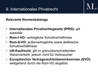 9. Internationales Privatrecht
Relevante Normenkataloge
• Internationales Privatrechtsgesetz (IPRG): gilt
subsidiär
• Rom-I-VO: vertragliche Schuldverhältnisse
• Rom-II-VO: außervertragliche sowie deliktische
Schuldverhältnisse
• UN-Kaufrecht: gilt im grenzüberschreitenden
Warenverkehr, jedoch nicht für Verbraucher
• Europäischen Vertragsrechtsübereinkommen (EVÜ):
weitgehend durch die Rom-VO abgelöst
 