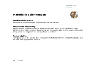 Folie
Materielle Belohnungen
Wettbewerbspreise.
«Je mehr sie machen müssen, desto weniger machen sie mit.»
Finanzielle Belohnung.
«Wenn jemand in der Gruppe Fotos gepostet hat fragen wir an, ob wir dieses Foto teilen
dürfen ... dann geben wir einen Gutschein für ein Abendessen oder so. Das wissen mittlerweile
einige Leute und fangen an von sich aus Fotos zu posten.»
Testprodukte.
«Wir geben Ihnen das Goodie, dass sie neue Produkte testen können. Und das führt dazu, dass
sie noch mehr Engagement zeigen.»
11, 26.01.2016
 