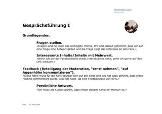 Folie
Gesprächsführung I
Grundlegendes.
Fragen stellen.
«Fragen sind für mich das wichtigste Thema. Wir sind darauf getrimmt, dass wir auf
eine Frage eine Antwort geben und die Frage zeigt das Interesse an den Fans.»
Interessante Inhalte/Inhalte mit Mehrwert.
«Wenn ich auf der Facebookseite etwas Interessantes sehe, gehe ich gerne auf den
Link schauen.»
Feedback (Beteiligung der Moderation, “ernst nehmen”, “auf
Augenhöhe kommunizieren”).
«Diese Nähe muss für die Fans spürbar sein auf der Seite und das hat dazu geführt, dass jedes
Posting kommentiert wurde. Also ich hatte da eine Feedbackrate von 99%.»
Persönliche Antwort.
«Ich muss als Kunde spüren, dass hinter diesem Kanal ein Mensch ist.»
13, 26.01.2016
 