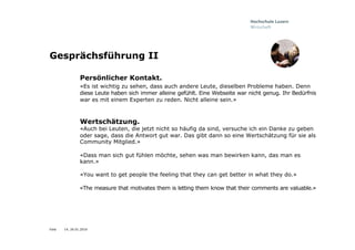 Folie
Gesprächsführung II
Persönlicher Kontakt.
«Es ist wichtig zu sehen, dass auch andere Leute, dieselben Probleme haben. Denn
diese Leute haben sich immer alleine gefühlt. Eine Webseite war nicht genug. Ihr Bedürfnis
war es mit einem Experten zu reden. Nicht alleine sein.»
Wertschätzung.
«Auch bei Leuten, die jetzt nicht so häufig da sind, versuche ich ein Danke zu geben
oder sage, dass die Antwort gut war. Das gibt dann so eine Wertschätzung für sie als
Community Mitglied.»
«Dass man sich gut fühlen möchte, sehen was man bewirken kann, das man es
kann.»
«You want to get people the feeling that they can get better in what they do.»
«The measure that motivates them is letting them know that their comments are valuable.»
14, 26.01.2016
 