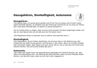 Folie
Dazugehören, Sinnhaftigkeit, Autonomie
Dazugehören.
«Ich gehöre dazu, ich werde gerne gehabt und ich bin Teil von etwas und ich kann meine
eigene Identität stärken, je nachdem was das Thema der Community ist. Es muss ein Thema
sein, dass diese Identität gibt, ich gehöre zu etwas Grösserem.»
«Es ist wichtig ihnen zu zeigen, dass sie auch einen grossen Teil dazu beigetragen haben und
das wir stolz darauf sind und sie halt auch ein Teil davon sind.»
«Die Möglichkeit etwas zu bewirken was ich alleine nicht bewirken kann.»
Sinnhaftigkeit.
«Die Degustation, die am besten abschliesst, die kommen dann in die Abstimmung. Das
Produkt das die Abstimmung gewinnt, kommt dann in den Laden. Wenn wir Kunden einladen
oder Führungen haben, dann fragen uns auch immer alle an, ob wir das über die Community
machen können. Die Community schätzt das sehr.»
Autonomie.
«Wir haben den Super-Usern die Verantwortung übertragen für Internet Devices, etc. Also
näher am Unternehmen sein, die Öffnung des Unternehmens. Dass sie neue Produkte testen
können. Und das führt dazu, dass sie sich noch mehr engagieren.»
15, 26.01.2016
 