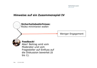 Folie
Hinweise auf ein Zusammenspiel IV
Feedback!
Aber! Beitrag wird vom
Moderator und vom
Fragesteller auf Einfluss auf
die Diskussion bewertet (6
bis 1).
Weniger Engagement
Sicherheitsbedürfnisse:
Risiko minimieren wollen
20, 26.01.2016
 