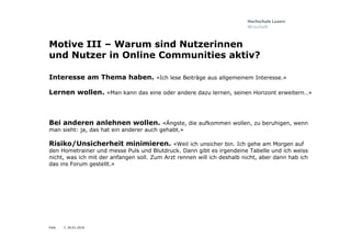 Folie
Motive III – Warum sind Nutzerinnen
und Nutzer in Online Communities aktiv?
Interesse am Thema haben. «Ich lese Beiträge aus allgemeinem Interesse.»
Lernen wollen. «Man kann das eine oder andere dazu lernen, seinen Horizont erweitern…»
Bei anderen anlehnen wollen. «Ängste, die aufkommen wollen, zu beruhigen, wenn
man sieht: ja, das hat ein anderer auch gehabt.»
Risiko/Unsicherheit minimieren. «Weil ich unsicher bin. Ich gehe am Morgen auf
den Hometrainer und messe Puls und Blutdruck. Dann gibt es irgendeine Tabelle und ich weiss
nicht, was ich mit der anfangen soll. Zum Arzt rennen will ich deshalb nicht, aber dann hab ich
das ins Forum gestellt.»
7, 26.01.2016
 
