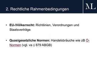 2. Rechtliche Rahmenbedingungen
• EU-/Völkerrecht: Richtlinien, Verordnungen und
Staatsverträge
• Quasigesetzliche Normen: Handelsbräuche wie zB Ö-
Normen (vgl. va § 879 ABGB)
 