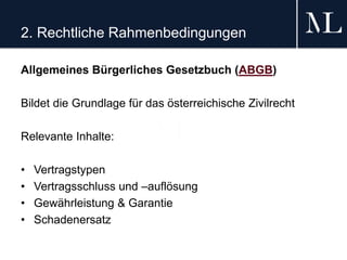 2. Rechtliche Rahmenbedingungen
Allgemeines Bürgerliches Gesetzbuch (ABGB)
Bildet die Grundlage für das österreichische Zivilrecht
Relevante Inhalte:
• Vertragstypen
• Vertragsschluss und –auflösung
• Gewährleistung & Garantie
• Schadenersatz
 