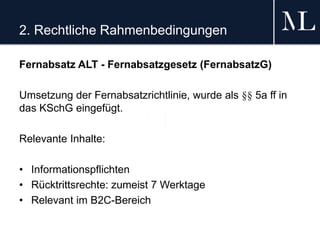 2. Rechtliche Rahmenbedingungen
Fernabsatz ALT - Fernabsatzgesetz (FernabsatzG)
Umsetzung der Fernabsatzrichtlinie, wurde als §§ 5a ff in
das KSchG eingefügt.
Relevante Inhalte:
• Informationspflichten
• Rücktrittsrechte: zumeist 7 Werktage
• Relevant im B2C-Bereich
 