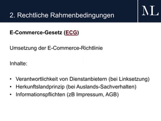 2. Rechtliche Rahmenbedingungen
E-Commerce-Gesetz (ECG)
Umsetzung der E-Commerce-Richtlinie
Inhalte:
• Verantwortlichkeit von Dienstanbietern (bei Linksetzung)
• Herkunftslandprinzip (bei Auslands-Sachverhalten)
• Informationspflichten (zB Impressum, AGB)
 