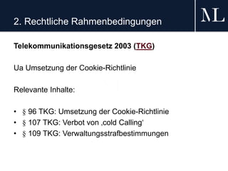 2. Rechtliche Rahmenbedingungen
Telekommunikationsgesetz 2003 (TKG)
Ua Umsetzung der Cookie-Richtlinie
Relevante Inhalte:
• § 96 TKG: Umsetzung der Cookie-Richtlinie
• § 107 TKG: Verbot von ‚cold Calling‘
• § 109 TKG: Verwaltungsstrafbestimmungen
 