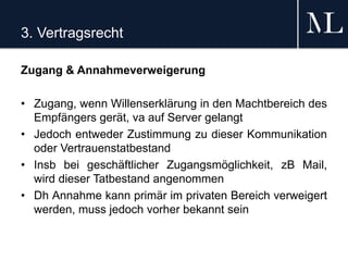 3. Vertragsrecht
Zugang & Annahmeverweigerung
• Zugang, wenn Willenserklärung in den Machtbereich des
Empfängers gerät, va auf Server gelangt
• Jedoch entweder Zustimmung zu dieser Kommunikation
oder Vertrauenstatbestand
• Insb bei geschäftlicher Zugangsmöglichkeit, zB Mail,
wird dieser Tatbestand angenommen
• Dh Annahme kann primär im privaten Bereich verweigert
werden, muss jedoch vorher bekannt sein
 