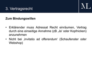 3. Vertragsrecht
Zum Bindungswillen
• Erklärender muss Adressat Recht einräumen, Vertrag
durch eine einseitige Annahme (zB ‚Ja‘ oder Kopfnicken)
anzunehmen
• Nicht bei ‚invitatio ad offerendum‘ (Schaufenster oder
Webshop)
 