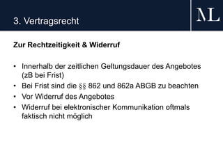 3. Vertragsrecht
Zur Rechtzeitigkeit & Widerruf
• Innerhalb der zeitlichen Geltungsdauer des Angebotes
(zB bei Frist)
• Bei Frist sind die §§ 862 und 862a ABGB zu beachten
• Vor Widerruf des Angebotes
• Widerruf bei elektronischer Kommunikation oftmals
faktisch nicht möglich
 
