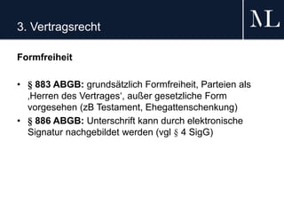 3. Vertragsrecht
Formfreiheit
• § 883 ABGB: grundsätzlich Formfreiheit, Parteien als
‚Herren des Vertrages‘, außer gesetzliche Form
vorgesehen (zB Testament, Ehegattenschenkung)
• § 886 ABGB: Unterschrift kann durch elektronische
Signatur nachgebildet werden (vgl § 4 SigG)
 