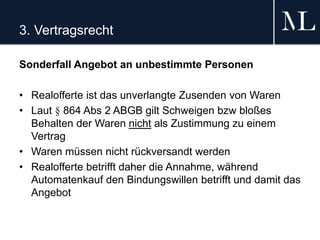 3. Vertragsrecht
Sonderfall Angebot an unbestimmte Personen
• Realofferte ist das unverlangte Zusenden von Waren
• Laut § 864 Abs 2 ABGB gilt Schweigen bzw bloßes
Behalten der Waren nicht als Zustimmung zu einem
Vertrag
• Waren müssen nicht rückversandt werden
• Realofferte betrifft daher die Annahme, während
Automatenkauf den Bindungswillen betrifft und damit das
Angebot
 